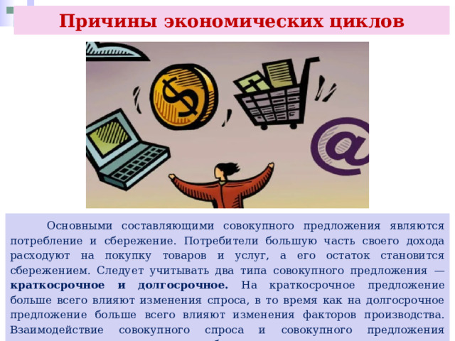 Причины экономических циклов  Основными составляющими совокупного предложения являются потребление и сбережение. Потребители большую часть своего дохода расходуют на покупку товаров и услуг, а его остаток становится сбережением. Следует учитывать два типа совокупного предложения — краткосрочное и долгосрочное. На краткосрочное предложение больше всего влияют изменения спроса, в то время как на долгосрочное предложение больше всего влияют изменения факторов производства. Взаимодействие совокупного спроса и совокупного предложения определяет, сколько организации будут производить и при каком уровне цен. 