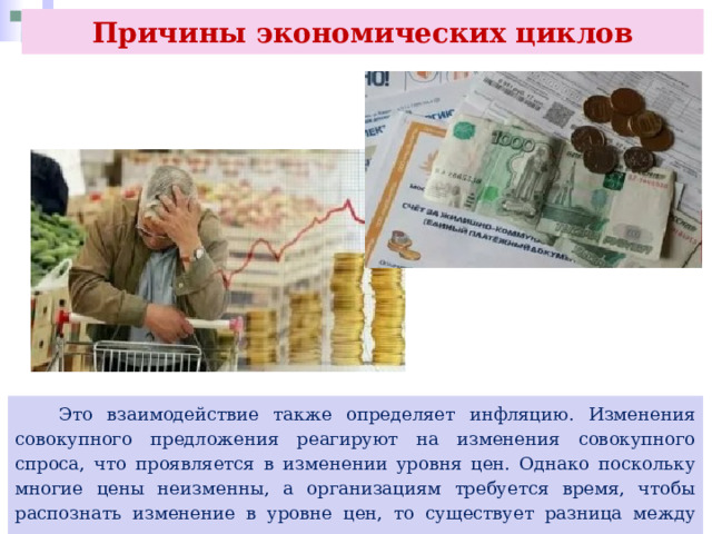 Причины экономических циклов  Это взаимодействие также определяет инфляцию. Изменения совокупного предложения реагируют на изменения совокупного спроса, что проявляется в изменении уровня цен. Однако поскольку многие цены неизменны, а организациям требуется время, чтобы распознать изменение в уровне цен, то существует разница между совокупным предложением в краткосрочном и долгосрочном периоде. 