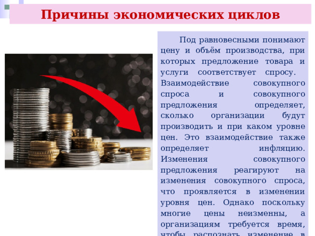 Причины экономических циклов  Под равновесными понимают цену и объём производства, при которых предложение товара и услуги соответствует спросу. Взаимодействие совокупного спроса и совокупного предложения определяет, сколько организации будут производить и при каком уровне цен. Это взаимодействие также определяет инфляцию. Изменения совокупного предложения реагируют на изменения совокупного спроса, что проявляется в изменении уровня цен. Однако поскольку многие цены неизменны, а организациям требуется время, чтобы распознать изменение в уровне цен, то существует разница между совокупным предложением в краткосрочном и долгосрочном периоде. 