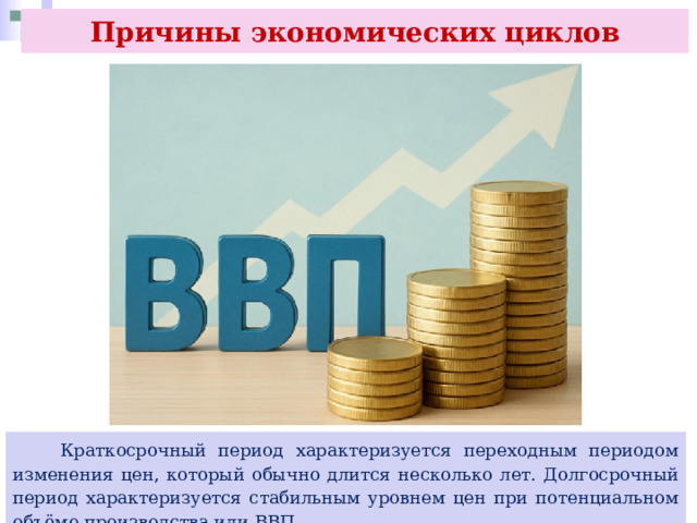 Причины экономических циклов  Краткосрочный период характеризуется переходным периодом изменения цен, который обычно длится несколько лет. Долгосрочный период характеризуется стабильным уровнем цен при потенциальном объёме производства или ВВП. 