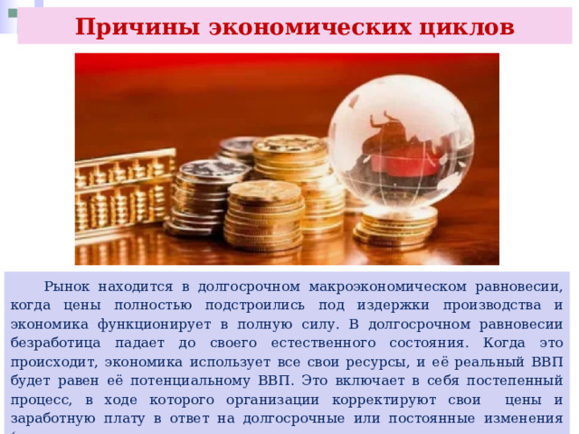 Причины экономических циклов  Рынок находится в долгосрочном макроэкономическом равновесии, когда цены полностью подстроились под издержки производства и экономика функционирует в полную силу. В долгосрочном равновесии безработица падает до своего естественного состояния. Когда это происходит, экономика использует все свои ресурсы, и её реальный ВВП будет равен её потенциальному ВВП. Это включает в себя постепенный процесс, в ходе которого организации корректируют свои цены и заработную плату в ответ на долгосрочные или постоянные изменения (например, налоги, изменения в расходах на здравоохранение, государственные расходы). 