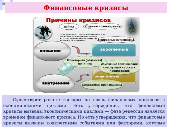 Финансовые кризисы  Существуют разные взгляды на связь финансовых кризисов с экономическими циклами. Есть утверждения, что финансовые кризисы вызваны экономическими циклами — фаза рецессии является временем финансового кризиса. Но есть утверждения, что финансовые кризисы вызваны конкретными событиями или факторами, которые приводят к нестабильности в финансовой системе. 