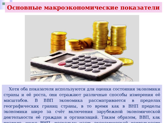 Основные макроэкономические показатели  Хотя оба показателя используются для оценки состояния экономики страны и её роста, они отражают различные способы измерения её масштабов. В ВВП экономика рассматривается в пределах географических границ страны, в то время как в ВНП пределы экономики шире за счёт включения зарубежной экономической деятельности её граждан и организаций. Таким образом, ВВП, как правило, ниже ВНП, поскольку часть экономической деятельности страны осуществляется за её пределами. 