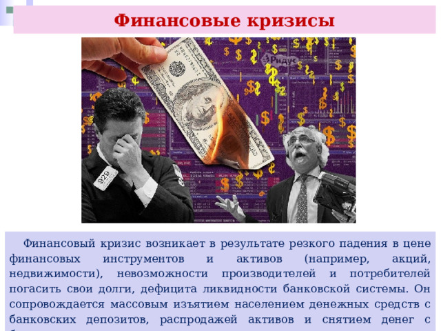 Финансовые кризисы  Финансовый кризис возникает в результате резкого падения в цене финансовых инструментов и активов (например, акций, недвижимости), невозможности производителей и потребителей погасить свои долги, дефицита ликвидности банковской системы. Он сопровождается массовым изъятием населением денежных средств с банковских депозитов, распродажей активов и снятием денег с банковских счетов инвесторами. 