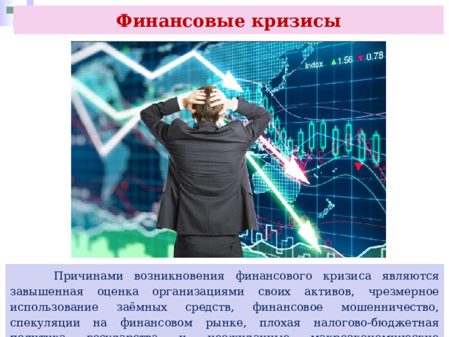 Финансовые кризисы  Причинами возникновения финансового кризиса являются завышенная оценка организациями своих активов, чрезмерное использование заёмных средств, финансовое мошенничество, спекуляции на финансовом рынке, плохая налогово-бюджетная политика государства и неожиданные макроэкономические потрясения. 