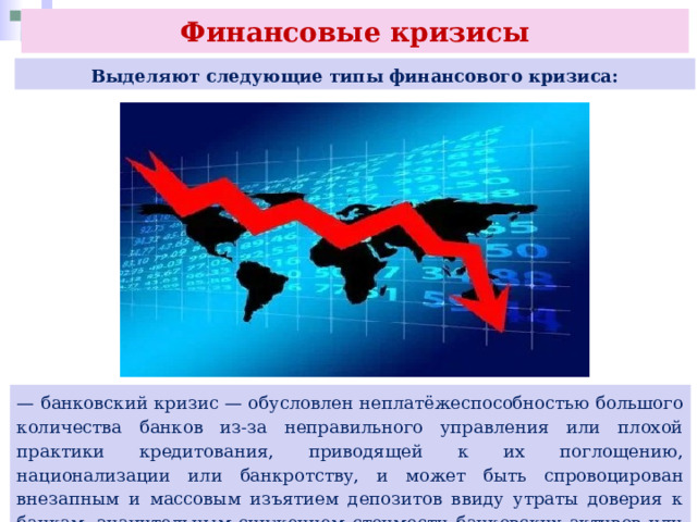 Финансовые кризисы Выделяют следующие типы финансового кризиса: — банковский кризис — обусловлен неплатёжеспособностью большого количества банков из-за неправильного управления или плохой практики кредитования, приводящей к их поглощению, национализации или банкротству, и может быть спровоцирован внезапным и массовым изъятием депозитов ввиду утраты доверия к банкам, значительным снижением стоимости банковских активов или и тем, и другим; 