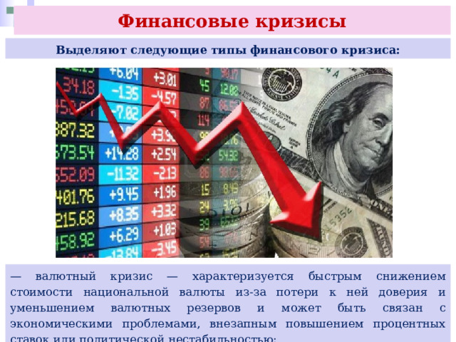Финансовые кризисы Выделяют следующие типы финансового кризиса: — валютный кризис — характеризуется быстрым снижением стоимости национальной валюты из-за потери к ней доверия и уменьшением валютных резервов и может быть связан с экономическими проблемами, внезапным повышением процентных ставок или политической нестабильностью; 