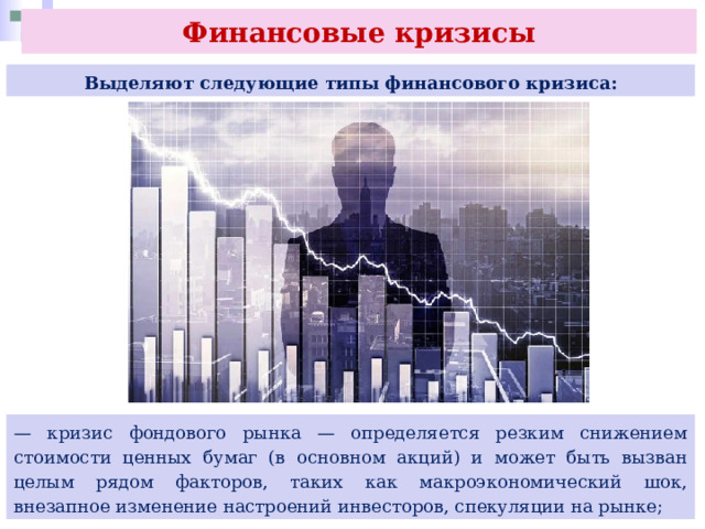 Финансовые кризисы Выделяют следующие типы финансового кризиса: — кризис фондового рынка — определяется резким снижением стоимости ценных бумаг (в основном акций) и может быть вызван целым рядом факторов, таких как макроэкономический шок, внезапное изменение настроений инвесторов, спекуляции на рынке; 
