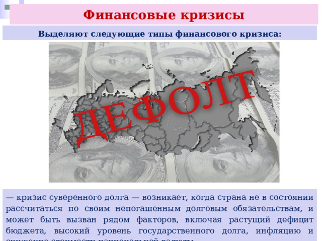 Финансовые кризисы Выделяют следующие типы финансового кризиса: — кризис суверенного долга — возникает, когда страна не в состоянии рассчитаться по своим непогашенным долговым обязательствам, и может быть вызван рядом факторов, включая растущий дефицит бюджета, высокий уровень государственного долга, инфляцию и снижение стоимости национальной валюты. 