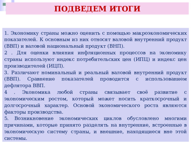 ПОДВЕДЕМ ИТОГИ 1. Экономику страны можно оценить с помощью макроэкономических показателей. К основным из них относят валовой внутренний продукт (ВВП) и валовой национальный продукт (ВНП). 2 . Для оценки влияния инфляционных процессов на экономику страны используют индекс потребительских цен (ИПЦ) и индекс цен производителей (ИЦП). 3. Различают номинальный и реальный валовой внутренний продукт (ВВП). Сравнение показателей проводится с использованием дефлятора ВВП. 4 . Экономика любой страны связывает своё развитие с экономическим ростом, который может носить краткосрочный и долгосрочный характер. Основой экономического роста являются факторы производства. 5. Возникновение экономических циклов обусловлено многими причинами, которые принято разделять на внутренние, встроенные в экономическую систему страны, и внешние, находящиеся вне этой системы. 