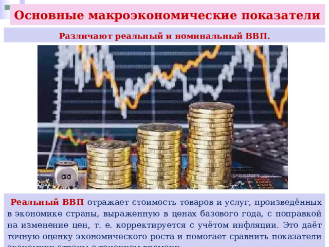 Основные макроэкономические показатели  Различают реальный и номинальный ВВП.  Реальный ВВП отражает стоимость товаров и услуг, произведённых в экономике страны, выраженную в ценах базового года, с поправкой на изменение цен, т. е. корректируется с учётом инфляции. Это даёт точную оценку экономического роста и помогает сравнить показатели экономики страны с течением времени. 