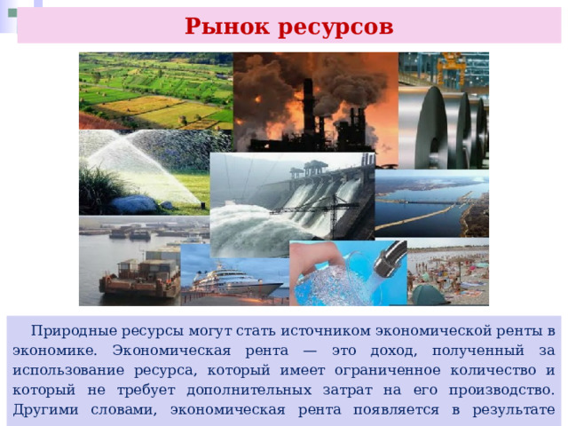 Рынок ресурсов  Природные ресурсы могут стать источником экономической ренты в экономике. Экономическая рента — это доход, полученный за использование ресурса, который имеет ограниченное количество и который не требует дополнительных затрат на его производство. Другими словами, экономическая рента появляется в результате редкости или ограниченности ресурсов.. 