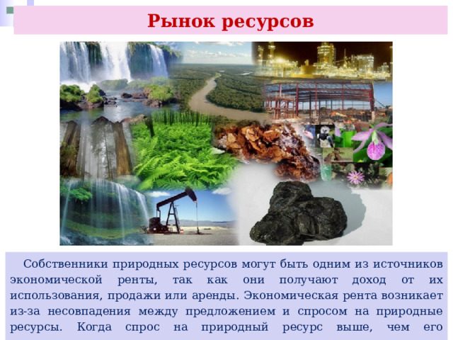 Рынок ресурсов  Собственники природных ресурсов могут быть одним из источников экономической ренты, так как они получают доход от их использования, продажи или аренды. Экономическая рента возникает из-за несовпадения между предложением и спросом на природные ресурсы. Когда спрос на природный ресурс выше, чем его предложение, цены на этот ресурс увеличиваются, что приводит к возникновению экономической ренты 