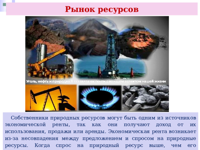 Рынок ресурсов  Собственники природных ресурсов могут быть одним из источников экономической ренты, так как они получают доход от их использования, продажи или аренды. Экономическая рента возникает из-за несовпадения между предложением и спросом на природные ресурсы. Когда спрос на природный ресурс выше, чем его предложение, цены на этот ресурс увеличиваются, что приводит к возникновению экономической ренты 