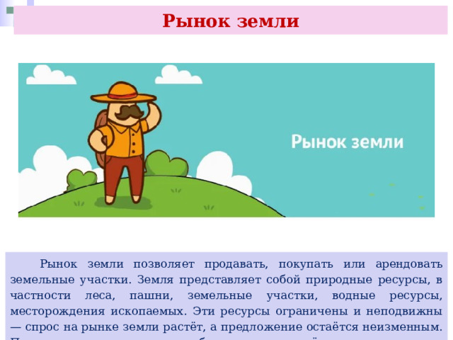 Рынок земли  Рынок земли позволяет продавать, покупать или арендовать земельные участки. Земля представляет собой природные ресурсы, в частности леса, пашни, земельные участки, водные ресурсы, месторождения ископаемых. Эти ресурсы ограничены и неподвижны — спрос на рынке земли растёт, а предложение остаётся неизменным. Последнее может лишь колебаться в определённых пределах под воздействием различных факторов. 