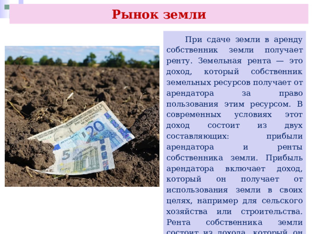 Рынок земли  При сдаче земли в аренду собственник земли получает ренту. Земельная рента — это доход, который собственник земельных ресурсов получает от арендатора за право пользования этим ресурсом. В современных условиях этот доход состоит из двух составляющих: прибыли арендатора и ренты собственника земли. Прибыль арендатора включает доход, который он получает от использования земли в своих целях, например для сельского хозяйства или строительства. Рента собственника земли состоит из дохода, который он получает за то, что предоставляет землю в аренду. 