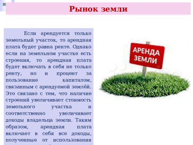 Рынок земли  Если арендуется только земельный участок, то арендная плата будет равна ренте. Однако если на земельном участке есть строения, то арендная плата будет включать в себя не только ренту, но и процент за пользование капиталом, связанным с арендуемой землёй. Это связано с тем, что наличие строений увеличивает стоимость земельного участка и соответственно увеличивает доходы владельца земли. Таким образом, арендная плата включает в себя все доходы, полученные от использования земли и строений. 