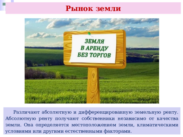 Рынок земли  Различают абсолютную и дифференцированную земельную ренту. Абсолютную ренту получают собственники независимо от качества земли. Она определяется местоположением земли, климатическими условиями или другими естественными факторами. 