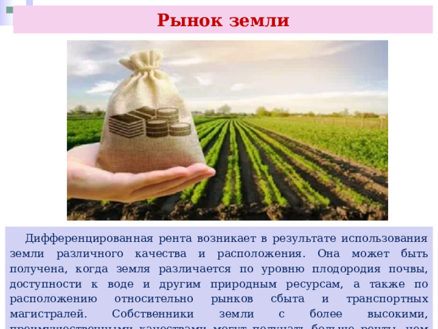 Рынок земли  Дифференцированная рента возникает в результате использования земли различного качества и расположения. Она может быть получена, когда земля различается по уровню плодородия почвы, доступности к воде и другим природным ресурсам, а также по расположению относительно рынков сбыта и транспортных магистралей. Собственники земли с более высокими, преимущественными качествами могут получать больше ренты, чем те, у кого земля имеет менее привлекательные качества. 