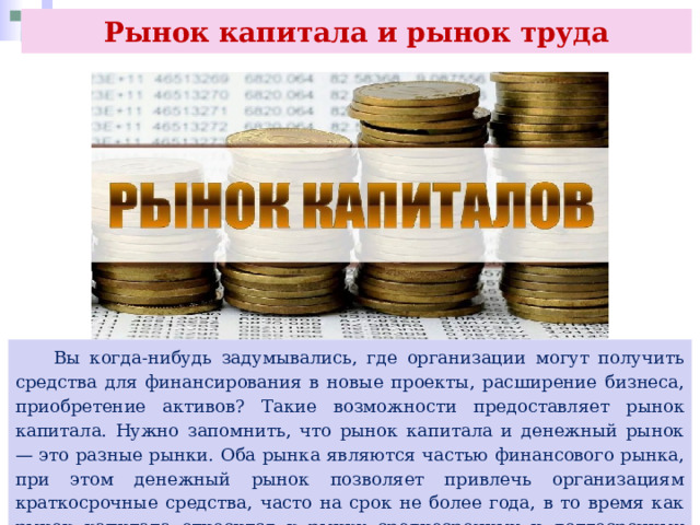 Рынок капитала и рынок труда  Вы когда-нибудь задумывались, где организации могут получить средства для финансирования в новые проекты, расширение бизнеса, приобретение активов? Такие возможности предоставляет рынок капитала. Нужно запомнить, что рынок капитала и денежный рынок — это разные рынки. Оба рынка являются частью финансового рынка, при этом денежный рынок позволяет привлечь организациям краткосрочные средства, часто на срок не более года, в то время как рынок капитала относится к рынку среднесрочных и долгосрочных средств 