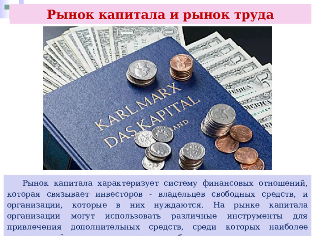 Рынок капитала и рынок труда  Рынок капитала характеризует систему финансовых отношений, которая связывает инвесторов - владельцев свободных средств, и организации, которые в них нуждаются. На рынке капитала организации могут использовать различные инструменты для привлечения дополнительных средств, среди которых наиболее распространёнными являются акции и облигации. 