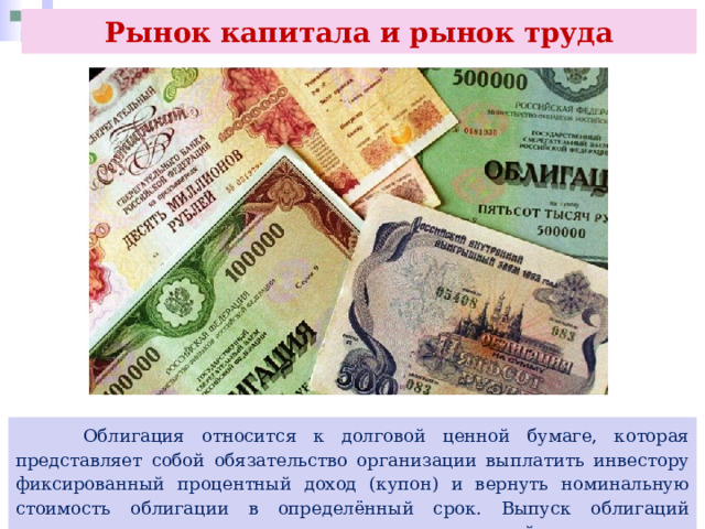 Рынок капитала и рынок труда  Облигация относится к долговой ценной бумаге, которая представляет собой обязательство организации выплатить инвестору фиксированный процентный доход (купон) и вернуть номинальную стоимость облигации в определённый срок. Выпуск облигаций позволяет организации привлечь долгосрочный капитал от инвесторов. 