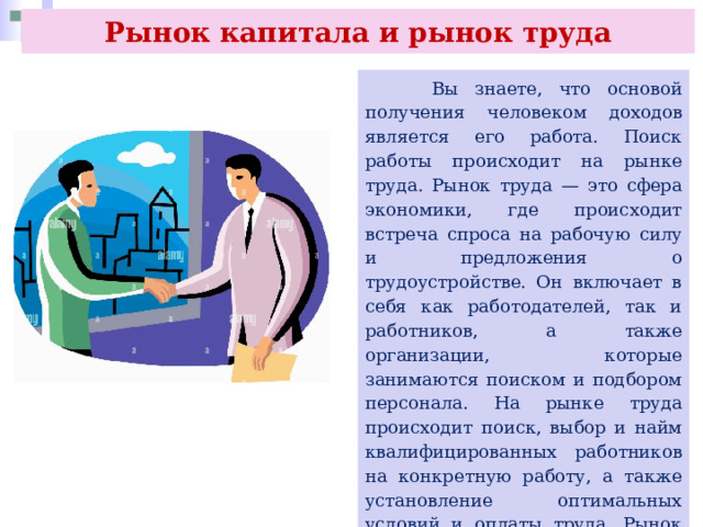 Рынок капитала и рынок труда  Вы знаете, что основой получения человеком доходов является его работа. Поиск работы происходит на рынке труда. Рынок труда — это сфера экономики, где происходит встреча спроса на рабочую силу и предложения о трудоустройстве. Он включает в себя как работодателей, так и работников, а также организации, которые занимаются поиском и подбором персонала. На рынке труда происходит поиск, выбор и найм квалифицированных работников на конкретную работу, а также установление оптимальных условий и оплаты труда. Рынок труда может быть местным, региональным, национальным и международным. 