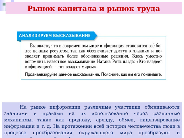 Рынок капитала и рынок труда  На рынке информации различные участники обмениваются знаниями и правами на их использование через различные механизмы, такие как продажу, аренду, обмен, лицензирование информации и т. д. На протяжении всей истории человечества люди в процессе преобразования окружающего мира преобразуют и овеществлённую в нём информацию. 