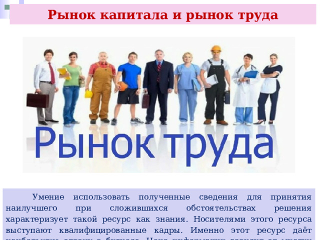 Рынок капитала и рынок труда  Умение использовать полученные сведения для принятия наилучшего при сложившихся обстоятельствах решения характеризует такой ресурс как знания. Носителями этого ресурса выступают квалифицированные кадры. Именно этот ресурс даёт наибольшую отдачу в бизнесе. Цена информации зависит от многих факторов. 