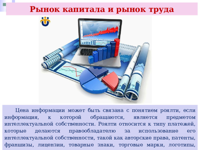Рынок капитала и рынок труда  Цена информации может быть связана с понятием роялти, если информация, к которой обращаются, является предметом интеллектуальной собственности. Роялти относится к типу платежей, которые делаются правообладателю за использование его интеллектуальной собственности, такой как авторские права, патенты, франшизы, лицензии, товарные знаки, торговые марки, логотипы, слоганы, другие знаки, по которым покупатель может отличить организацию от конкурентов. 