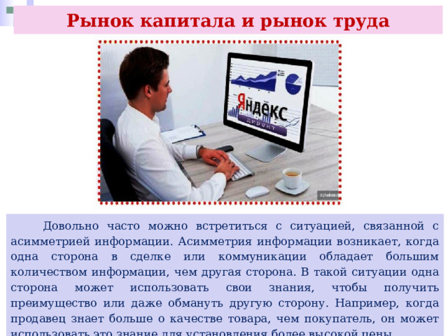 Рынок капитала и рынок труда  Довольно часто можно встретиться с ситуацией, связанной с асимметрией информации. Асимметрия информации возникает, когда одна сторона в сделке или коммуникации обладает большим количеством информации, чем другая сторона. В такой ситуации одна сторона может использовать свои знания, чтобы получить преимущество или даже обмануть другую сторону. Например, когда продавец знает больше о качестве товара, чем покупатель, он может использовать это знание для установления более высокой цены. 