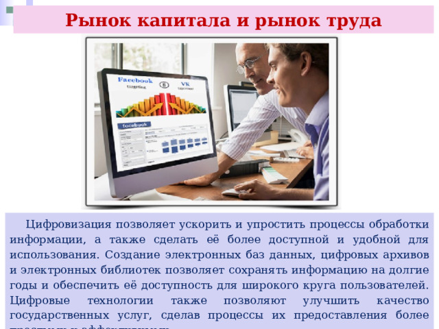Рынок капитала и рынок труда  Цифровизация позволяет ускорить и упростить процессы обработки информации, а также сделать её более доступной и удобной для использования. Создание электронных баз данных, цифровых архивов и электронных библиотек позволяет сохранять информацию на долгие годы и обеспечить её доступность для широкого круга пользователей. Цифровые технологии также позволяют улучшить качество государственных услуг, сделав процессы их предоставления более простыми и эффективными. 