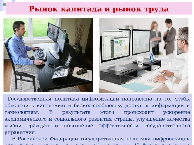 Рынок капитала и рынок труда  Государственная политика цифровизации направлена на то, чтобы обеспечить населению и бизнес-сообществу доступ к информации и технологиям. В результате этого происходит ускорение экономического и социального развития страны, улучшение качества жизни граждан и повышение эффективности государственного управления.  В Российской Федерации государственная политика цифровизации реализуется в рамках национальной программы «Цифровая экономика Российской Федерации», принятой в 2018 г 