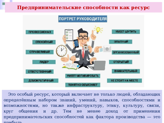 Предпринимательские способности как ресурс  Это особый ресурс, который включает не только людей, обладающих определённым набором знаний, умений, навыков, способностями и возможностями, но также инфраструктуру, этику, культуру, связи, круг общения и др. Тем не менее доход от применения предпринимательских способностей как фактора производства — это прибыль. 