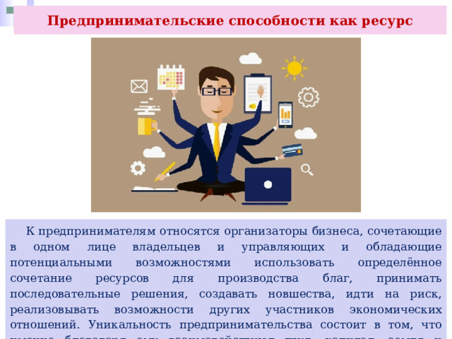 Предпринимательские способности как ресурс  К предпринимателям относятся организаторы бизнеса, сочетающие в одном лице владельцев и управляющих и обладающие потенциальными возможностями использовать определённое сочетание ресурсов для производства благ, принимать последовательные решения, создавать новшества, идти на риск, реализовывать возможности других участников экономических отношений. Уникальность предпринимательства состоит в том, что именно благодаря ему взаимодействуют труд, капитал, земля и информация. 