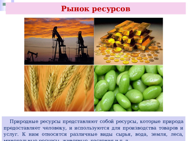 Рынок ресурсов  Природные ресурсы представляют собой ресурсы, которые природа предоставляет человеку, и используются для производства товаров и услуг. К ним относятся различные виды сырья, вода, земля, леса, минеральные ресурсы, животные, растения и т. д. 
