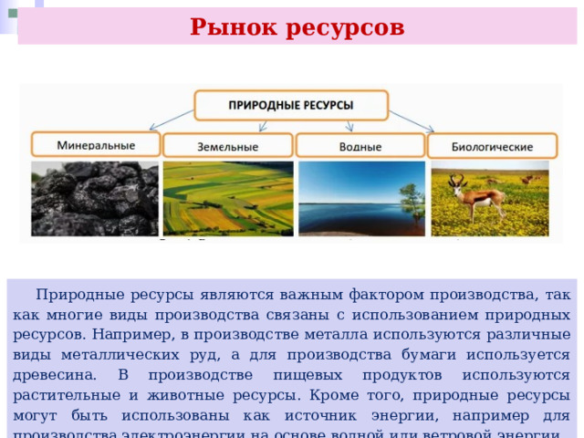 Рынок ресурсов  Природные ресурсы являются важным фактором производства, так как многие виды производства связаны с использованием природных ресурсов. Например, в производстве металла используются различные виды металлических руд, а для производства бумаги используется древесина. В производстве пищевых продуктов используются растительные и животные ресурсы. Кроме того, природные ресурсы могут быть использованы как источник энергии, например для производства электроэнергии на основе водной или ветровой энергии. 