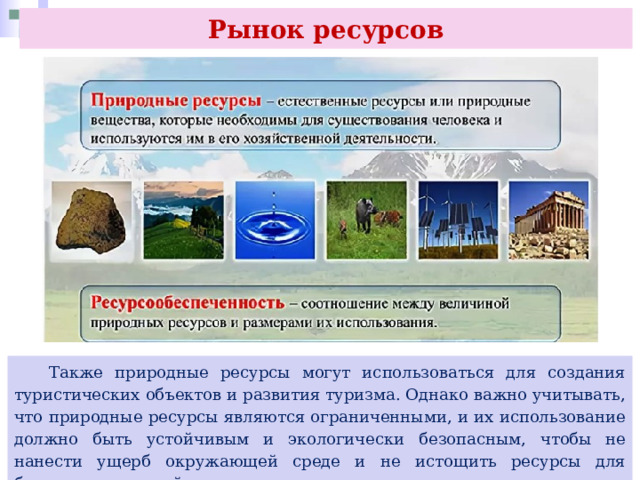 Рынок ресурсов  Также природные ресурсы могут использоваться для создания туристических объектов и развития туризма. Однако важно учитывать, что природные ресурсы являются ограниченными, и их использование должно быть устойчивым и экологически безопасным, чтобы не нанести ущерб окружающей среде и не истощить ресурсы для будущих поколений. 