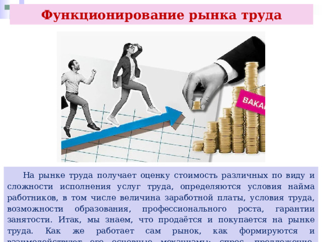 Функционирование рынка труда  На рынке труда получает оценку стоимость различных по виду и сложности исполнения услуг труда, определяются условия найма работников, в том числе величина заработной платы, условия труда, возможности образования, профессионального роста, гарантии занятости. Итак, мы знаем, что продаётся и покупается на рынке труда. Как же работает сам рынок, как формируются и взаимодействуют его основные механизмы: спрос, предложение, рыночная (равновесная) цена? 