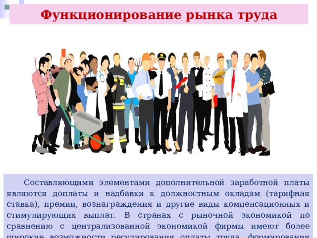 Функционирование рынка труда  Составляющими элементами дополнительной заработной платы являются доплаты и надбавки к должностным окладам (тарифная ставка), премии, вознаграждения и другие виды компенсационных и стимулирующих выплат. В странах с рыночной экономикой по сравнению с централизованной экономикой фирмы имеют более широкие возможности регулирования оплаты труда, формирования оплаты на договорной основе. 