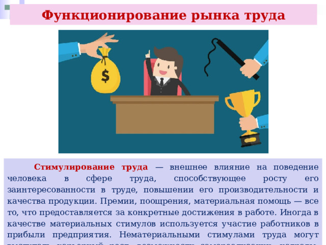 Функционирование рынка труда  Стимулирование труда — внешнее влияние на поведение человека в сфере труда, способствующее росту его заинтересованности в труде, повышении его производительности и качества продукции. Премии, поощрения, материальная помощь — все то, что предоставляется за конкретные достижения в работе. Иногда в качестве материальных стимулов используется участие работников в прибыли предприятия. Нематериальными стимулами труда могут выступать карьерный рост, возможности самореализации, награды, социальный престиж работы. 