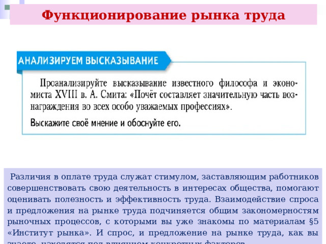 Функционирование рынка труда  Различия в оплате труда служат стимулом, заставляющим работников совершенствовать свою деятельность в интересах общества, помогают оценивать полезность и эффективность труда. Взаимодействие спроса и предложения на рынке труда подчиняется общим закономерностям рыночных процессов, с которыми вы уже знакомы по материалам §5 «Институт рынка». И спрос, и предложение на рынке труда, как вы знаете, находятся под влиянием конкретных факторов. 