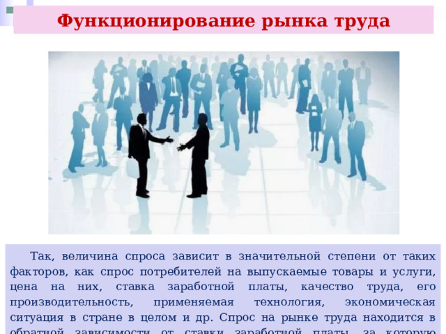 Функционирование рынка труда  Так, величина спроса зависит в значительной степени от таких факторов, как спрос потребителей на выпускаемые товары и услуги, цена на них, ставка заработной платы, качество труда, его производительность, применяемая технология, экономическая ситуация в стране в целом и др. Спрос на рынке труда находится в обратной зависимости от ставки заработной платы, за которую рабочие согласны трудиться. 