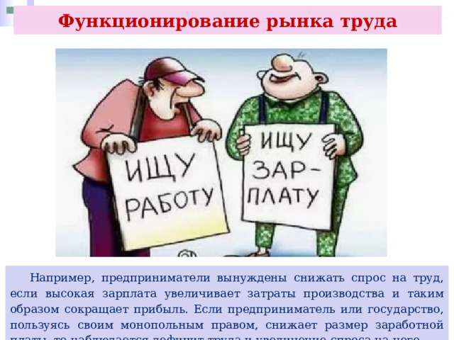 Функционирование рынка труда  Например, предприниматели вынуждены снижать спрос на труд, если высокая зарплата увеличивает затраты производства и таким образом сокращает прибыль. Если предприниматель или государство, пользуясь своим монопольным правом, снижает размер заработной платы, то наблюдается дефицит труда и увеличение спроса на него. 