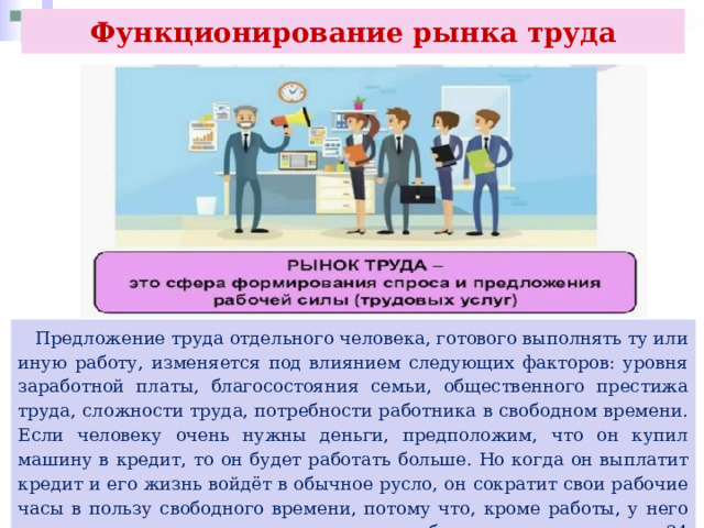 Функционирование рынка труда  Предложение труда отдельного человека, готового выполнять ту или иную работу, изменяется под влиянием следующих факторов: уровня заработной платы, благосостояния семьи, общественного престижа труда, сложности труда, потребности работника в свободном времени. Если человеку очень нужны деньги, предположим, что он купил машину в кредит, то он будет работать больше. Но когда он выплатит кредит и его жизнь войдёт в обычное русло, он сократит свои рабочие часы в пользу свободного времени, потому что, кроме работы, у него есть и другие социально-культурные потребности, а в сутках всего 24 часа. 