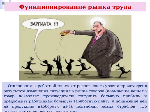 Функционирование рынка труда  Отклонения заработной платы от равновесного уровня происходят в результате изменения ситуации на рынке товаров (повышение цены на товар позволяет производителю получить большую прибыль и предложить работникам большую заработную плату, а понижение цен на продукцию наоборот), из-за появления новых отраслей, где предлагаются лучшие условия труда. 