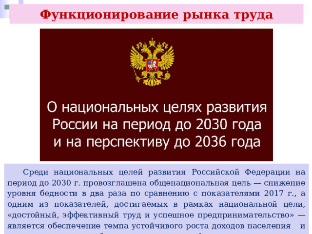 Функционирование рынка труда  Среди национальных целей развития Российской Федерации на период до 2030 г. провозглашена общенациональная цель — снижение уровня бедности в два раза по сравнению с показателями 2017 г., а одним из показателей, достигаемых в рамках национальной цели, «достойный, эффективный труд и успешное предпринимательство» — является обеспечение темпа устойчивого роста доходов населения и уровня пенсионного обеспечения не ниже инфляции. 