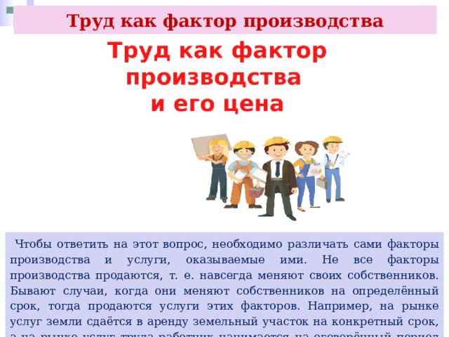 Труд как фактор производства  Чтобы ответить на этот вопрос, необходимо различать сами факторы производства и услуги, оказываемые ими. Не все факторы производства продаются, т. е. навсегда меняют своих собственников. Бывают случаи, когда они меняют собственников на определённый срок, тогда продаются услуги этих факторов. Например, на рынке услуг земли сдаётся в аренду земельный участок на конкретный срок, а на рынке услуг труда работник нанимается на оговорённый период времени. 