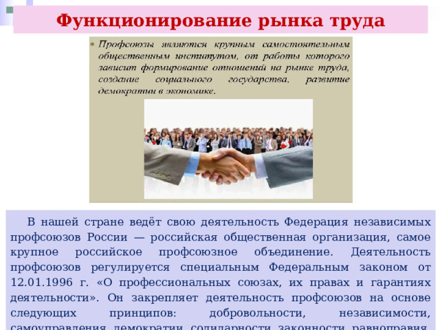 Функционирование рынка труда  В нашей стране ведёт свою деятельность Федерация независимых профсоюзов России — российская общественная организация, самое крупное российское профсоюзное объединение. Деятельность профсоюзов регулируется специальным Федеральным законом от 12.01.1996 г. «О профессиональных союзах, их правах и гарантиях деятельности». Он закрепляет деятельность профсоюзов на основе следующих принципов: добровольности, независимости, самоуправления, демократии, солидарности, законности, равноправия, организационного единства. 