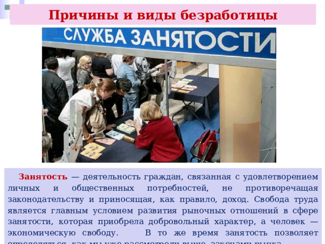 Причины и виды безработицы   Занятость — деятельность граждан, связанная с удовлетворением личных и общественных потребностей, не противоречащая законодательству и приносящая, как правило, доход. Свобода труда является главным условием развития рыночных отношений в сфере занятости, которая приобрела добровольный характер, а человек — экономическую свободу. В то же время занятость позволяет определяться, как мы уже рассмотрели выше, законами рынка. 
